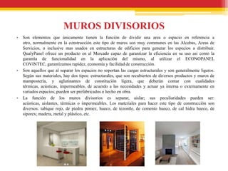 MUROS DIVISORIOS
•   Son elementos que únicamente tienen la función de dividir una area o espacio en referencia a
    otro, normalmente en la construcción este tipo de muros son muy communes en las Alcobas, Areas de
    Servicios, o inclusive mas usados en estructuras de edificios para generar los especios a distribuir.
    QualyPanel ofrece un producto en el Mercado capaz de garantizar la eficiencia en su uso asi como la
    garantía de funcionalidad en la aplicación del mismo, al utilizar el ECONOPANEL
    COVINTEC, garantizamos rapidez, economía y facilidad de construcción.
•   Son aquellos que al separar los espacios no soportan las cargas estructurales y son generalmente ligeros.
    Según sus materiales, hay dos tipos: estructurales, que son recubiertos de diversos productos y muros de
    mampostería, y aglutinantes de constitución ligera, que deberán contar con cualidades
    térmicas, acústicas, impermeables, de acuerdo a las necesidades y actuar ya interna o externamente en
    variados espacios; pueden ser prefabricados o hecho en obra.
•   La función de los muros divisorios es separar, aislar; sus peculiaridades pueden ser:
    acústicas, aislantes, térmicas o impermeables. Los materiales para hacer este tipo de construcción son
    diversos: tabique rojo, de piedra pómez, hueco, de tezontle, de cemento hueco, de cal hidra hueco, de
    siporex; madera, metal y plástico, etc.
 