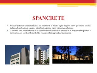 SPANCRETE
•   Producto elaborado con materiales de alta resistencia, es posible lograr mayores claros que con los sistemas
    tradicionales, ofreciendo espacios más abiertos, con un menor número de columnas.
•   El objetivo final en la industria de la construcción es terminar un edificio en el menor tiempo posible, al
    menos costo, sin sacrificar la calidad del producto o la integridad de la estructura.
 