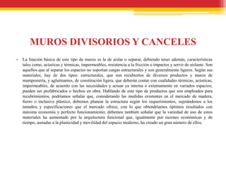 MUROS DIVISORIOS Y CANCELES
•   La función básica de este tipo de muros es la de aislar o separar, debiendo tener además, características
    tales como, acústicas y térmicas, impermeables, resistencia a la fricción o impactos y servir de aislante. Son
    aquellos que al separar los espacios no soportan cargas estructurales y son generalmente ligeros. Según sus
    materiales, hay de dos tipos: estructurales, que son recubiertos de diversos productos y muros de
    mampostería, y aglutinantes, de constitución ligera, que deberán contar con cualidades térmicas, acústicas,
    impermeables, de acuerdo con las necesidades y actuar ya interna o externamente en variados espacios;
    pueden ser prefabricados o hechos en obra. Hablando de este tipo de productos que son empleados para
    recubrimientos, podríamos señalar que, considerando las medidas existentes en el mercado de madera,
    fierro o inclusive plástico, debemos planear la estructura según los requerimientos, sujetándonos a los
    tamaños y especificaciones que el mercado ofrece, con lo que obtendríamos óptimos resultados con
    máxima economía y perfecto funcionamiento; debemos también señalar que la variedad de uso de estos
    materiales ha aumentado por la arquitectura funcional que, igualmente por razones económicas y de
    tiempo, aunadas a la plasticidad y movilidad del espacio moderno, ha creado un gran número de ellos.
 