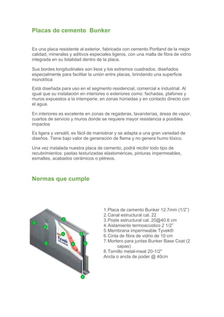 Placas de cemento Bunker


Es una placa resistente al exterior, fabricada con cemento Portland de la mejor
calidad, minerales y aditivos especiales ligeros, con una malla de fibra de vidrio
integrada en su totalidad dentro de la placa.

Sus bordes longitudinales son lisos y los extremos cuadrados, diseñados
especialmente para facilitar la unión entre placas, brindando una superficie
monolítica
Está diseñada para uso en el segmento residencial, comercial e industrial. Al
igual que su instalación en interiores o exteriores como: fachadas, plafones y
muros expuestos a la intemperie, en zonas húmedas y en contacto directo con
el agua.

En interiores es excelente en zonas de regaderas, lavanderías, áreas de vapor,
cuartos de servicio y muros donde se requiere mayor resistencia a posibles
impactos
Es ligera y versátil, es fácil de maniobrar y se adapta a una gran variedad de
diseños. Tiene bajo valor de generación de flama y no genera humo tóxico.

Una vez instalada nuestra placa de cemento, podrá recibir todo tipo de
recubrimientos: pastas texturizadas elastoméricas, pinturas impermeables,
esmaltes, acabados cerámicos o pétreos.



Normas que cumple




                                    1. Placa de cemento Bunker 12.7mm (1/2”)
                                    2. Canal estructural cal. 22
                                    3. Poste estructural cal. 20@40.6 cm
                                    4. Aislamiento termoacústico 2 1/2”
                                    5. Membrana impermeable Tyvek®
                                    6. Cinta de fibra de vidrio de 10 cm
                                    7. Mortero para juntas Bunker Base Coat (2
                                            capas)
                                    8. Tornillo metal-meat 20-1/2"
                                    Ancla o ancla de poder @ 40cm
 
