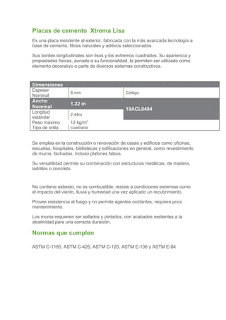Placas de cemento Xtrema Lisa
Es una placa resistente al exterior, fabricada con la más avanzada tecnología a
base de cemento, fibras naturales y aditivos seleccionados.

Sus bordes longitudinales son lisos y los extremos cuadrados. Su apariencia y
propiedades físicas, aunado a su funcionalidad, le permiten ser utilizado como
elemento decorativo o parte de diversos sistemas constructivos.



Dimensiones
Espesor
                  8 mm                        Código
Nominal
Ancho
                  1.22 m
Nominal                                       19ACL0494
Longitud
                  2.44m
estándar
Peso máximo       12 kg/m2
Tipo de orilla    cuadrada


Se emplea en la construcción o renovación de casas y edificios como oficinas,
escuelas, hospitales, bibliotecas y edificaciones en general, como revestimiento
de muros, fachadas, incluso plafones falsos.

Su versatilidad permite su combinación con estructuras metálicas, de madera,
ladrillos o concreto.


No contiene asbesto, no es combustible; resiste a condiciones extremas como
el impacto del viento, lluvia y humedad una vez aplicado un recubrimiento.

Provee resistencia al fuego y no permite agentes oxidantes; requiere poco
mantenimiento.

Los muros requieren ser sellados y pintados, con acabados resitentes a la
alcalinidad para una correcta duración.

Normas que cumplen

ASTM C-1185, ASTM C-426, ASTM C-120, ASTM E-136 y ASTM E-84
 