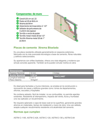  
    	
  

    	
  
    	
  
    	
  

    	
  
    	
  
    	
  
    	
  

    Placas de cemento Xtrema Biselada	
  
    Es una placa resistente utilizada generalmente en espacios exteriores,
    fabricada con la más avanzada tecnología a base de cemento, fibras naturales
    y aditivos seleccionados.

    Su apariencia con orillas biseladas, ofrece una vista elegante y moderna que
    simula concreto aparente. También se le pueden simular moños en obra



Dimensiones
Espesor Nominal        12 mm                      Código
Ancho Nominal          1.22 m
                                                  19ACL0497
Longitud estándar      2.44 m
Peso máximo            18 kg/m2
    	
  
    Es ideal para fachadas y muros interiores, se emplea en la construcción o
    renovación de casas y edificios grandes como: torres de departamentos,
    oficinas, escuelas y hospitales	
  
    No contiene asbesto, fácil de instalar, no es combustible, no permite agentes
    oxidantes. Resistente al intemperismo, impacto del viento, lluvia y humedad
    una vez aplicado un recubrimiento.

    No requiere aplanado o capa de base coat en la superficie, generando grandes
    ahorros en materiales, tiempo de instalación y mano de obra. Una vez sellada,
    acepta cualquier recubrimiento resistente a la alcalinidad del cemento.

    Normas que cumplen

    ASTM C-1185, ASTM C-426, ASTM C-120, ASTM E-136 y ASTM E-84
 