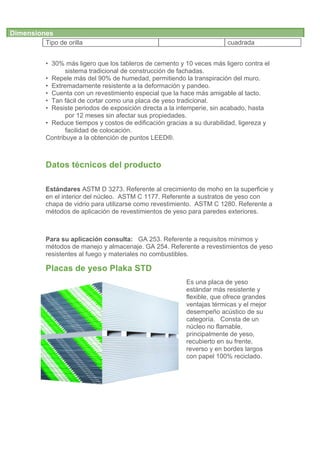Dimensiones
         Tipo de orilla                                                cuadrada
         	
  
         • 30% más ligero que los tableros de cemento y 10 veces más ligero contra el
                sistema tradicional de construcción de fachadas.
         • Repele más del 90% de humedad, permitiendo la transpiración del muro.
         • Extremadamente resistente a la deformación y pandeo.
         • Cuenta con un revestimiento especial que la hace más amigable al tacto.
         • Tan fácil de cortar como una placa de yeso tradicional.
         • Resiste periodos de exposición directa a la intemperie, sin acabado, hasta
                por 12 meses sin afectar sus propiedades.
         • Reduce tiempos y costos de edificación gracias a su durabilidad, ligereza y
                facilidad de colocación.
         Contribuye a la obtención de puntos LEED®.



         Datos técnicos del producto

         Estándares ASTM D 3273. Referente al crecimiento de moho en la superficie y
         en el interior del núcleo. ASTM C 1177. Referente a sustratos de yeso con
         chapa de vidrio para utilizarse como revestimiento. ASTM C 1280. Referente a
         métodos de aplicación de revestimientos de yeso para paredes exteriores.



         Para su aplicación consulta: GA 253. Referente a requisitos mínimos y
         métodos de manejo y almacenaje. GA 254. Referente a revestimientos de yeso
         resistentes al fuego y materiales no combustibles.

         Placas de yeso Plaka STD
                                                         Es una placa de yeso
                                                         estándar más resistente y
                                                         flexible, que ofrece grandes
                                                         ventajas térmicas y el mejor
                                                         desempeño acústico de su
                                                         categoría. Consta de un
                                                         núcleo no flamable,
                                                         principalmente de yeso,
                                                         recubierto en su frente,
                                                         reverso y en bordes largos
                                                         con papel 100% reciclado.
 