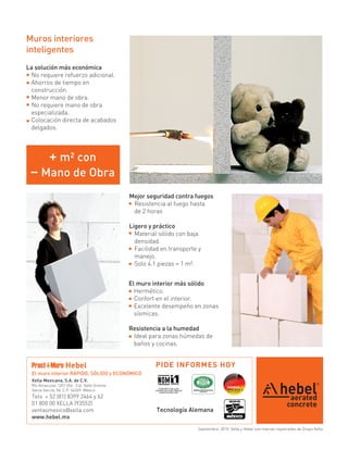 Muros interiores
inteligentes
La solución más económica
 No requiere refuerzo adicional.
 Ahorros de tiempo en
 construcción.
 Menor mano de obra.
 No requiere mano de obra
 especializada.
 Colocación directa de acabados
 delgados.




          + m² con
 – Mano de Obra
                                             Mejor seguridad contra fuegos
                                              Resistencia al fuego hasta
                                              de 2 horas

                                             Ligero y práctico
                                               Material sólido con baja
                                               densidad.
                                               Facilidad en transporte y
                                               manejo.
                                               Solo 4.1 piezas = 1 m².


                                             El muro interior más sólido
                                               Hermético.
                                               Confort en el interior.
                                               Excelente desempeño en zonas
                                               sísmicas.

                                             Resistencia a la humedad
                                              Ideal para zonas húmedas de
                                              baños y cocinas.


 Pract-i-Muro Hebel                                   PIDE INFORMES HOY
 El muro interior RÁPIDO, SÓLIDO y ECONÓMICO
 Xella Mexicana, S.A. de C.V.
 Río Amacuzac 1201 Ote. Col. Valle Oriente
 Garza García, NL C.P. 66269 México
 Tels + 52 (81) 8399 2464 y 62
 01 800 00 XELLA (93552)
 ventasmexico@xella.com
 www.hebel.mx

                                                                      Septiembre, 2010. Xella y Hebel son marcas registradas de Grupo Xella
 