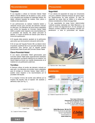 Recomendaciones:                                                                        Precauciones:

Taquetes:                                                                                  Seguridad:
· Los taquetes    a utilizar en Concreto Celular Hebel                                     · Los valores de  capacidad de carga son únicamente
(Block o Panel) deberán ser de plástico o nylon, similar                                   una guía y deberán realizarse ensayos de campo según
a los utilizados para anclajes en materiales sólidos. No                                   los requerimientos de cada proyecto. El valor de
deben utilizarse taquetes de madera, fibra, plomo o                                        capacidad de carga (Kg) se refiere a la extracción
metálicos tipo expansores.                                                                 directa considerando un factor de seguridad.
                                                                                                Las capacidades de carga fueron determinadas
    Las perforaciones se realizan mediante taladro y
                                                                                           ·
                                                                                           mediante pruebas realizadas por Xella Mexicana y se
·
utilizando brocas para concreto del diámetro indicado
en esta guía. Los diámetros de broca fueron adaptados                                      aplicó un factor de seguridad de 5. En los ensayos se
para anclar los taquetes en Concreto Celular Hebel                                         utilizaron tornillos metálicos del diámetro indicado con
(AAC) y pueden variar respecto a los recomendados por                                      penetración a toda la profundidad del taquete.
el proveedor del taquete. No utilizar percusión al
taladrar, ni invertir el sentido de rotación para retirar la
broca de la perforación.

· El taquete debe penetrar ajustado en la perforación
para evitar que rote durante la colocación del tornillo.

·  En el caso del Taquete Fischer GB, se deberá retirar
el acabado superficial del muro que esté alrededor de la
perforación para permitir que el taquete penetre
directamente hasta el paño del Concreto Celular Hebel.

Clavo Piramidal Hebel:
· Los clavos piramidales Hebel         galvanizados para
Concreto Celular Hebel están especialmente diseñados
para garantizar una fijación definitiva en el material. Los
clavos Hebel se hincan con martillo directamente en el
material sin una perforación preliminar.

Tornillos:                                                                               Fig. 2: Fijaciones en Hebel – Clavos y Taquetes

· Siempre utilizar el tornillo del diámetro indicado en
esta guía. Los diámetros de tornillos fueron adaptados
para el anclaje en Concreto Celular Hebel (AAC) y
pueden variar respecto a los recomendados por el
                                                                                            Instalación:
proveedor del taquete.

·  La longitud mínima del tornillo está definida por la
longitud del taquete más el espesor del acabado y
elemento a fijar (ver Fig. 1).




                                Longitud del Tornillo (mínima)




                                                                                         Fig. 3: Instalación de Taquete Fischer GB 10 ó GB 14.



                                                                                                                                                 Para mayor información:
                                                                                                                                     Departamento de Asesoría Técnica
                                                                                                                                          Tel: +52 (81) 8399-2497, 90 y 91
                                                                                                                                     Tel. Ventas: +52 (81) 8399-2419 y 05
                                                                                                                                                 01 800 00 XELLA (93552)


                                Longitud Taquete
                                                                 Espesor del acabado                    Xella Mexicana, SA de CV
                                                                                                        Río Amacuzac 1201 Ote Col. Valle Oriente
                                                                 + el elemento a fijar
 Fig. 1: Longitud de Tornillo para Taquetes.                                                                      Garza García, NL México 66269
                                                                                                                   Tel Conm: (52)(81) 8399-2424
                                                                                                                           ventasmexico@xella.com

                                                                                                                            www.hebel.mx

                                                                                                                                                      Archivo: Fijaciones en Hebel - v10.01
           2 de 2
 
