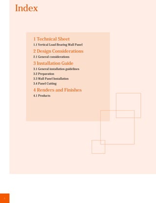 Index


        1 Technical Sheet
        1.1 Vertical Load Bearing Wall Panel

        2 Design Considerations
        2.1 General considerations

        3 Installation Guide
        3.1 General installation guidelines
        3.2 Preparation
        3.3 Wall Panel Installation
        3.4 Panel Cutting

        4 Renders and Finishes
        4.1 Products




2
 