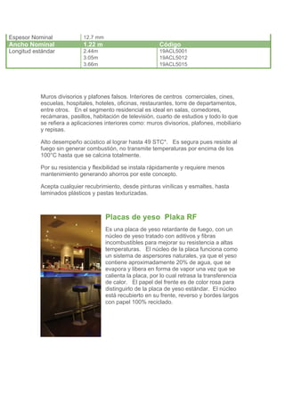 Espesor Nominal             12.7 mm
Ancho Nominal               1.22 m                          Código
Longitud estándar           2.44m                           19ACL5001
                            3.05m                           19ACL5012
                            3.66m                           19ACL5015




           Muros divisorios y plafones falsos. Interiores de centros comerciales, cines,
           escuelas, hospitales, hoteles, oficinas, restaurantes, torre de departamentos,
           entre otros. En el segmento residencial es ideal en salas, comedores,
           recámaras, pasillos, habitación de televisión, cuarto de estudios y todo lo que
           se refiera a aplicaciones interiores como: muros divisorios, plafones, mobiliario
           y repisas.

           Alto desempeño acústico al lograr hasta 49 STC*. Es segura pues resiste al
           fuego sin generar combustión, no transmite temperaturas por encima de los
           100°C hasta que se calcina totalmente.

           Por su resistencia y flexibilidad se instala rápidamente y requiere menos
           mantenimiento generando ahorros por este concepto.

           Acepta cualquier recubrimiento, desde pinturas vinílicas y esmaltes, hasta
           laminados plásticos y pastas texturizadas.



                                      Placas de yeso Plaka RF
                                      Es una placa de yeso retardante de fuego, con un
                                      núcleo de yeso tratado con aditivos y fibras
                                      incombustibles para mejorar su resistencia a altas
                                      temperaturas. El núcleo de la placa funciona como
                                      un sistema de aspersores naturales, ya que el yeso
                                      contiene aproximadamente 20% de agua, que se
                                      evapora y libera en forma de vapor una vez que se
                                      calienta la placa, por lo cual retrasa la transferencia
                                      de calor. El papel del frente es de color rosa para
                                      distinguirlo de la placa de yeso estándar. El núcleo
                                      está recubierto en su frente, reverso y bordes largos
                                      con papel 100% reciclado.
 