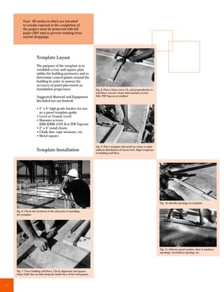 Note: All surfaces which are intended
         to remain exposed at the completion of
         the project must be protected with felt
         paper (30# min) to prevent staining from
         mortar droppings.




                      Template Layout
                      The purpose of the template is to
                      establish a true and square plan
                      within the building perimeter and to
                      determine control points around the
                      building in order to assess the
                      accuracy of panel placement as
                      installation progresses.                          Fig. 8: Place cleats every 4 ft. and perpendicular to
                                                                        wall lines. (secure cleats with masonry screws
                      Suggested Material and Equipment                  Hilti, ITW Tapcon or similiar).
                      (Included but not limited)

                      • 2” x 4” high grade lumber for use
                        as a panel template guide.
                      • Level or Transit-Level.
                      • Masonry screws
                        (Hilti KWIK-CON II or ITW Tapcon)
                      • 2” x 4” wood cleats.
                      • Chalk-line, tape measure, etc.
                      • Metal square.


                                                                        Fig. 9: Place template (elevated) on cleats to allow
                      Template Installation                             uniform distribution of mortar bed. Align templeate
                                                                        to building wall lines.




                                                                                                                                Fig. 10: Identify openings on tamplate.


    Fig. 6: Check the levelness of the slab prior to installing
    the template.




                                                                                                                                Fig. 11: Indicate panel number, door & windows
                                                                                                                                openings, mechanical opening, etc.




    Fig. 7: Trace building wall lines. Check alignment and square.
    Snap chalk-line on slab along the inside face of the wall panels.



6
 