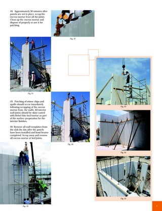 18. Approximately 30 minutes after
panels are set in place, scrap the
excess mortar from all the joints.
Clean up the excess mortar and
dispose of properly or use it for
patching.




                                         Fig. 22




                  Fig. 21



19. Patching of minor chips and
spalls should occur inmediately
following scrapping of the excess                  Fig. 23
mortar from the walls. All interior
wall joints should be skim coated
with Hebel thin-bed mortar as part
of the surface preparation for the
interior finishes.

20. Remove all wall templates from
the slab the day after the panels
have been installed and bond beams
completed. Scrap away and remove
all excess mortar at bed joints.

                                      Fig. 20



                                                   Fig. 24




                                                   Fig. 25



            Fig. 19                                          9
 