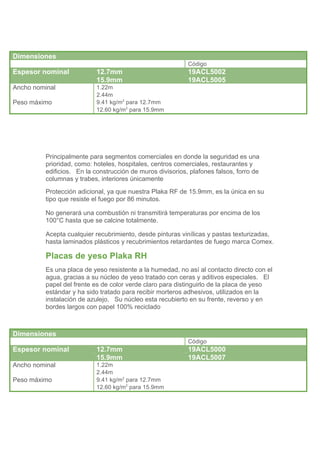 Dimensiones
                                                            Código
Espesor nominal             12.7mm                          19ACL5002
                            15.9mm                          19ACL5005
Ancho nominal               1.22m
                            2.44m
Peso máximo                 9.41 kg/m2 para 12.7mm
                            12.60 kg/m2 para 15.9mm




          Principalmente para segmentos comerciales en donde la seguridad es una
          prioridad, como: hoteles, hospitales, centros comerciales, restaurantes y
          edificios. En la construcción de muros divisorios, plafones falsos, forro de
          columnas y trabes, interiores únicamente
          Protección adicional, ya que nuestra Plaka RF de 15.9mm, es la única en su
          tipo que resiste el fuego por 86 minutos.

          No generará una combustión ni transmitirá temperaturas por encima de los
          100°C hasta que se calcine totalmente.

          Acepta cualquier recubrimiento, desde pinturas vinílicas y pastas texturizadas,
          hasta laminados plásticos y recubrimientos retardantes de fuego marca Comex.

          Placas de yeso Plaka RH
          Es una placa de yeso resistente a la humedad, no así al contacto directo con el
          agua, gracias a su núcleo de yeso tratado con ceras y aditivos especiales. El
          papel del frente es de color verde claro para distinguirlo de la placa de yeso
          estándar y ha sido tratado para recibir morteros adhesivos, utilizados en la
          instalación de azulejo. Su núcleo esta recubierto en su frente, reverso y en
          bordes largos con papel 100% reciclado



Dimensiones
                                                            Código
Espesor nominal             12.7mm                          19ACL5000
                            15.9mm                          19ACL5007
Ancho nominal               1.22m
                            2.44m
Peso máximo                 9.41 kg/m2 para 12.7mm
                            12.60 kg/m2 para 15.9mm
 