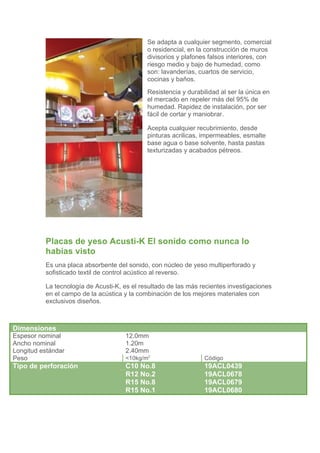 Se adapta a cualquier segmento, comercial
                                             o residencial, en la construcción de muros
                                             divisorios y plafones falsos interiores, con
                                             riesgo medio y bajo de humedad, como
                                             son: lavanderías, cuartos de servicio,
                                             cocinas y baños.
                                             Resistencia y durabilidad al ser la única en
                                             el mercado en repeler más del 95% de
                                             humedad. Rapidez de instalación, por ser
                                             fácil de cortar y maniobrar.

                                             Acepta cualquier recubrimiento, desde
                                             pinturas acrilicas, impermeables, esmalte
                                             base agua o base solvente, hasta pastas
                                             texturizadas y acabados pétreos.




          Placas de yeso Acusti-K El sonido como nunca lo
          habías visto
          Es una placa absorbente del sonido, con núcleo de yeso multiperforado y
          sofisticado textil de control acústico al reverso.

          La tecnología de Acusti-K, es el resultado de las más recientes investigaciones
          en el campo de la acústica y la combinación de los mejores materiales con
          exclusivos diseños.



Dimensiones
Espesor nominal                      12.0mm
Ancho nominal                        1.20m
Longitud estándar                    2.40mm
Peso                                 <10kg/m2                    Código
Tipo de perforación                  C10 No.8                    19ACL0439
                                     R12 No.2                    19ACL0678
                                     R15 No.8                    19ACL0679
                                     R15 No.1                    19ACL0680
 