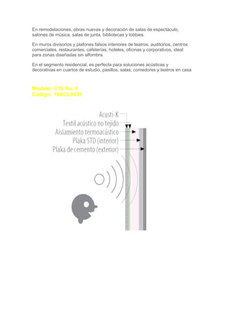 En remodelaciones, obras nuevas y decoración de salas de espectáculo,
salones de música, salas de junta, bibliotecas y lobbies.

En muros divisorios y plafones falsos interiores de teatros, auditorios, centros
comerciales, restaurantes, cafeterías, hoteles, oficinas y corporativos, ideal
para zonas diseñadas sin alfombra.

En el segmento residencial, es perfecta para soluciones acústicas y
decorativas en cuartos de estudio, pasillos, salas, comedores y teatros en casa



Modelo: C10 No. 8
Código: 19ACL0439
 