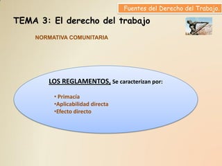 Fuentes del Derecho del Trabajo.

TEMA 3: El derecho del trabajo
    NORMATIVA COMUNITARIA




       LOS REGLAMENTOS, Se caracterizan por:

         • Primacía
         •Aplicabilidad directa
         •Efecto directo
 