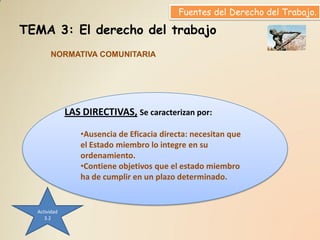 Fuentes del Derecho del Trabajo.

TEMA 3: El derecho del trabajo
       NORMATIVA COMUNITARIA




              LAS DIRECTIVAS, Se caracterizan por:

                 •Ausencia de Eficacia directa: necesitan que
                 el Estado miembro lo integre en su
                 ordenamiento.
                 •Contiene objetivos que el estado miembro
                 ha de cumplir en un plazo determinado.


  Actividad
     3.2
 