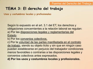 Fuentes del Derecho del Trabajo.

 TEMA 3: El derecho del trabajo
Usos y costumbres locales y profesionales



   Según lo expuesto en el art. 3.1 del ET, los derechos y
   obligaciones concernientes a la relación laboral se regulan:
   a) Por las disposiciones legales y reglamentarias del
   Estado.
   b) Por los convenios colectivos.
   c) Por la voluntad de las partes manifestada en el contrato
   de trabajo, siendo su objeto lícito y sin que en ningún caso
   puedan establecerse en perjuicio del trabajador condiciones
   menos favorables o contrarias a las disposiciones legales y
   convenios colectivos antes expresados.
   d) Por los usos y costumbres locales y profesionales.
 
