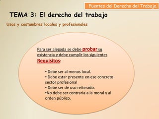 Fuentes del Derecho del Trabajo.

 TEMA 3: El derecho del trabajo
Usos y costumbres locales y profesionales




               Para ser alegada se debe probar su
               existencia y debe cumplir los siguientes
               Requisitos:

                   • Debe ser al menos local.
                   • Debe estar presente en ese concreto
                   sector profesional
                   • Debe ser de uso reiterado.
                   •No debe ser contraria a la moral y al
                   orden público.
 