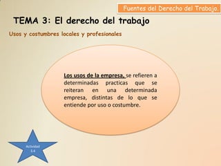 Fuentes del Derecho del Trabajo.

 TEMA 3: El derecho del trabajo
Usos y costumbres locales y profesionales




                   Los usos de la empresa, se refieren a
                   determinadas practicas que se
                   reiteran en una determinada
                   empresa, distintas de lo que se
                   entiende por uso o costumbre.




      Actividad
         3.4
 