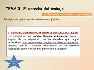 TEMA 3: El derecho del trabajo
                                   La Jerarquía normativa y sus principios
Principios de aplicación del ordenamiento jurídico




   1. PRINCIPIO DE IRRENUNCIABILIDAD DE DERECHOS (Art. 3.5 ET)
   Los trabajadores no podrán disponer válidamente, antes o
   después de su adquisición, de los derechos que tengan
   reconocidos por disposiciones legales de derecho necesario.
   Tampoco podrán       disponer válidamente de los derechos
   reconocidos como indisponibles por convenio colectivo.



      Actividad
         3.7
 