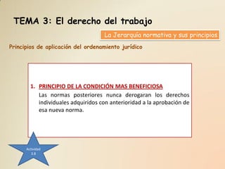 TEMA 3: El derecho del trabajo
                                    La Jerarquía normativa y sus principios
Principios de aplicación del ordenamiento jurídico




        1. PRINCIPIO DE LA CONDICIÓN MAS BENEFICIOSA
           Las normas posteriores nunca derogaran los derechos
           individuales adquiridos con anterioridad a la aprobación de
           esa nueva norma.




      Actividad
         3.8
 