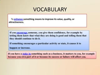 VOCABULARY
  To enhance something means to improve its value, quality, or
attractiveness.



 If you encourage someone, you give them confidence, for example by
 letting them know that what they are doing is good and telling them that
 they should continue to do it.
 If something encourages a particular activity or state, it causes it to
 happen or increase.

If you have a stake in something such as a business, it matters to you, for example
because you own part of it or because its success or failure will affect you.
 