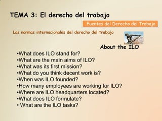TEMA 3: El derecho del trabajo
                                    Fuentes del Derecho del Trabajo.
Las normas internacionales del derecho del trabajo


                                           About the ILO
  •What does ILO stand for?
  •What are the main aims of ILO?
  •What was its first mission?
  •What do you think decent work is?
  •When was ILO founded?
  •How many employees are working for ILO?
  •Where are ILO headquarters located?
  •What does ILO formulate?
  • What are the ILO tasks?
 