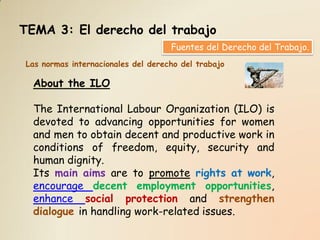 TEMA 3: El derecho del trabajo
                                    Fuentes del Derecho del Trabajo.
Las normas internacionales del derecho del trabajo

  About the ILO

  The International Labour Organization (ILO) is
  devoted to advancing opportunities for women
  and men to obtain decent and productive work in
  conditions of freedom, equity, security and
  human dignity.
  Its main aims are to promote rights at work,
  encourage decent employment opportunities,
  enhance social protection and strengthen
  dialogue in handling work-related issues.
 