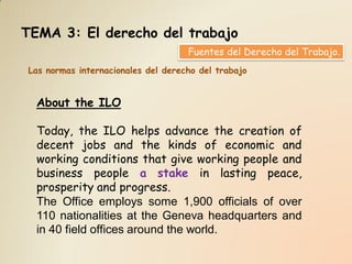 TEMA 3: El derecho del trabajo
                                    Fuentes del Derecho del Trabajo.
Las normas internacionales del derecho del trabajo


  About the ILO

  Today, the ILO helps advance the creation of
  decent jobs and the kinds of economic and
  working conditions that give working people and
  business people a stake in lasting peace,
  prosperity and progress.
  The Office employs some 1,900 officials of over
  110 nationalities at the Geneva headquarters and
  in 40 field offices around the world.
 