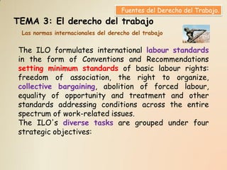 Fuentes del Derecho del Trabajo.
TEMA 3: El derecho del trabajo
 Las normas internacionales del derecho del trabajo


The ILO formulates international labour standards
in the form of Conventions and Recommendations
setting minimum standards of basic labour rights:
freedom of association, the right to organize,
collective bargaining, abolition of forced labour,
equality of opportunity and treatment and other
standards addressing conditions across the entire
spectrum of work-related issues.
The ILO's diverse tasks are grouped under four
strategic objectives:
 