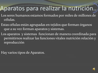 Aparatos para realizar la nutrición…
Los seres humanos estamos formados por miles de millones de
  células.
Estas células están agrupadas en tejidos que forman órganos
  que a su vez forman aparatos y sistemas.
Los aparatos y sistemas funcionan de manera coordinada para
  permitirnos realizar las funciones vitales nutrición relación y
  reproducción

Hay varios tipos de Aparatos.
 
