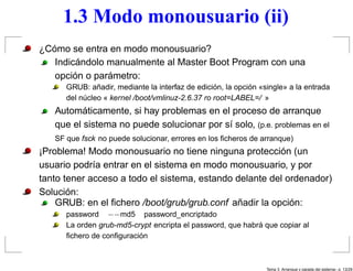 1.3 Modo monousuario (ii)
¿Cómo se entra en modo monousuario?
   Indicándolo manualmente al Master Boot Program con una
   opción o parámetro:
      GRUB: añadir, mediante la interfaz de edición, la opción «single» a la entrada
      del núcleo « kernel /boot/vmlinuz-2.6.37 ro root=LABEL=/ »
   Automáticamente, si hay problemas en el proceso de arranque
   que el sistema no puede solucionar por sí solo, (p.e. problemas en el
   SF que fsck no puede solucionar, errores en los ﬁcheros de arranque)
¡Problema! Modo monousuario no tiene ninguna protección (un
usuario podría entrar en el sistema en modo monousuario, y por
tanto tener acceso a todo el sistema, estando delante del ordenador)
Solución:
    GRUB: en el ﬁchero /boot/grub/grub.conf añadir la opción:
      password −−md5 password_encriptado
      La orden grub-md5-crypt encripta el password, que habrá que copiar al
      ﬁchero de conﬁguración



                                                                 Tema 3. Arranque y parada del sistema– p. 13/2
 