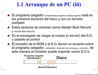 1.1 Arranque de un PC (iii)
El programa cargador (master boot program o boot program) está en
los primeros sectores del disco y con un tamaño
preﬁjado
Estos sectores se conocen como Master Boot Record
(o Volume Boot Record)

Es el encargado de cargar el núcleo (o kernel) del S.O.
y pasarle el control
El iniciador de la ROM y el S.O. tienen un acuerdo sobre
el programa cargador, (ubicación, dirección de arranque y tamaño), de
esta manera el iniciador puede soportar varios S.O.’s




                                                    Tema 3. Arranque y parada del sistema– p. 6/2
 