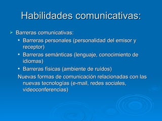 Habilidades comunicativas: Barreras comunicativas: Barreras personales (personalidad del emisor y receptor) Barreras semánticas (lenguaje, conocimiento de idiomas) Barreras físicas (ambiente de ruídos) Nuevas formas de comunicación relacionadas con las nuevas tecnologías (e-mail, redes sociales, videoconferencias) 