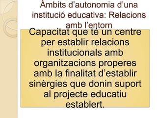 Àmbits d’autonomia d’una
institució educativa: Relacions
          amb l’entorn
Capacitat que té un centre
   per establir relacions
    institucionals amb
 organitzacions properes
 amb la finalitat d’establir
sinèrgies que donin suport
   al projecte educatiu
         establert.
 