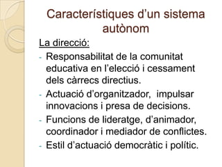 Característiques d’un sistema
           autònom
La direcció:
- Responsabilitat de la comunitat
  educativa en l’elecció i cessament
  dels càrrecs directius.
- Actuació d’organitzador, impulsar
  innovacions i presa de decisions.
- Funcions de lideratge, d’animador,
  coordinador i mediador de conflictes.
- Estil d’actuació democràtic i polític.
 