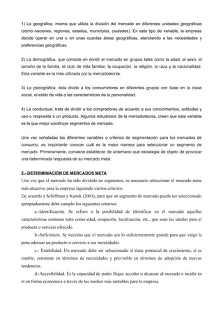 1) La geográfica, misma que utiliza la división del mercado en diferentes unidades geográficas
(como naciones, regiones, estados, municipios, ciudades). En este tipo de variable, la empresa
decide operar en una o en unas cuantas áreas geográficas, atendiendo a las necesidades y
preferencias geográficas.


2) La demográfica, que consiste en dividir el mercado en grupos tales como la edad, el sexo, el
tamaño de la familia, el ciclo de vida familiar, la ocupación, la religión, la raza y la nacionalidad.
Esta variable es la más utilizada por la mercadotecnia.


3) La psicográfica, ésta divide a los consumidores en diferentes grupos con base en la clase
social, el estilo de vida o las características de la personalidad.


4) La conductual, trata de dividir a los compradores de acuerdo a sus conocimientos, actitudes y
uso o respuesta a un producto. Algunos estudiosos de la mercadotecnia, creen que esta variable
es la que mejor construye segmentos de mercado.


Una vez señaladas las diferentes variables o criterios de segmentación para los mercados de
consumo, es importante conocer cuál es la mejor manera para seleccionar un segmento de
mercado. Primeramente, conviene establecer de antemano qué estrategia de objeto de provocar
una determinada respuesta de su mercado meta.


2.- DETERMINACIÓN DE MERCADOS META
Una vez que el mercado ha sido dividido en segmentos, es necesario seleccionar el mercado meta
más atractivo para la empresa siguiendo ciertos criterios.
De acuerdo a Schiffman y Kanuk (2001), para que un segmento de mercado pueda ser seleccionado
apropiadamente debe cumplir los siguientes criterios:
       a.-Identificación. Se refiere a la posibilidad de identificar en el mercado aquellas
características comunes tales como edad, ocupación, localización, etc., que sean las ideales para el
producto o servicio ofrecido.
       b.-Suficiencia. Se necesita que el mercado sea lo suficientemente grande para que valga la
pena adecuar un producto o servicio a sus necesidades.
       c.- Estabilidad. Un mercado debe ser seleccionado si tiene potencial de crecimiento, si es
estable, constante en términos de necesidades y previsible en términos de adopción de nuevas
tendencias.
       d.-Accesibilidad. Es la capacidad de poder llegar, acceder o alcanzar al mercado e incidir en
él en forma económica a través de los medios más rentables para la empresa.
 