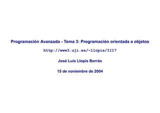 Programación Avanzada - Tema 3: Programación orientada a objetos

               http://www3.uji.es/~llopis/II17

                     José Luis Llopis Borrás

                     15 de noviembre de 2004
 