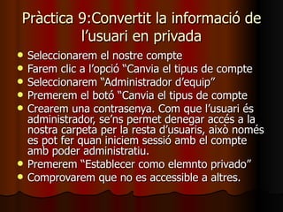 Pràctica 9:Convertit la informació de
         l’usuari en privada
   Seleccionarem el nostre compte
   Farem clic a l’opció “Canvia el tipus de compte
   Seleccionarem “Administrador d’equip”
   Premerem el botó “Canvia el tipus de compte
   Crearem una contrasenya. Com que l’usuari és
    administrador, se’ns permet denegar accés a la
    nostra carpeta per la resta d’usuaris, això només
    es pot fer quan iniciem sessió amb el compte
    amb poder administratiu.
   Premerem “Establecer como elemnto privado”
   Comprovarem que no es accessible a altres.
 