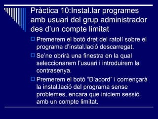 Pràctica 10:Instal.lar programes
amb usuari del grup administrador
des d’un compte limitat
 Premerem el botó dret del ratolí sobre el
  programa d’instal.lació descarregat.
 Se’ne obrirà una finestra en la qual
  seleccionarem l’usuari i introduirem la
  contrasenya.
 Premerem el botó “D’acord” i començarà
  la instal.lació del programa sense
  problemes, encara que iniciem sessió
  amb un compte limitat.
 