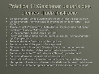 Pràctica 11:Gestionar usuaris des
         d’eines d’administració
   Seleccionarem “Eines d’administració en la finestra que apareix”
   Seleccionarem “Administració d’ ordinadors en la finestra       que
    apareix.
   També es pot:Premerem el botó dret a l’icona el meu ordinador
   Escollirem l’ opció “Administra”.
   Seleccionarem“Usuaris locals i grups”
   Farem clic amb el botó dret del ratolí al’ usuari i seleccionarem l’
    opció propieteats
   Se’ns obrira una finestra amb les opcions
   Premerem cancel.lar per no fer cap canvi
   Clicarem sobre la carpeta “Usuaris” per crear un nou usuari
   Plenarem les dades i deixarem la contrasenya en blanc
   Premerem el botó “Crea” i després “Tanca” i ja està creat
   Canviem d’ usuari i apareixerà el nou usuari
   Farem clic a l’ usuari i ens sortirà un avís per a la contrasenya
    Acceptarem l’ avís i emplenarem les dades amb nova contrasenya
   Premerem el botó acceptar i podrem iniciar sessió normalment
 