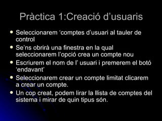 Pràctica 1:Creació d’usuaris
   Seleccionarem ‘comptes d’usuari al tauler de
    control
   Se’ns obrirà una finestra en la qual
    seleccionarem l’opció crea un compte nou
   Escriurem el nom de l’ usuari i premerem el botó
    ‘endavant’
   Seleccionarem crear un compte limitat clicarem
    a crear un compte.
   Un cop creat, podem lirar la llista de comptes del
    sistema i mirar de quin tipus són.
 