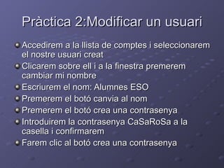Pràctica 2:Modificar un usuari
Accedirem a la llista de comptes i seleccionarem
el nostre usuari creat
Clicarem sobre ell i a la finestra premerem
cambiar mi nombre
Escriurem el nom: Alumnes ESO
Premerem el botó canvia al nom
Premerem el botó crea una contrasenya
Introduirem la contrasenya CaSaRoSa a la
casella i confirmarem
Farem clic al botó crea una contrasenya
 