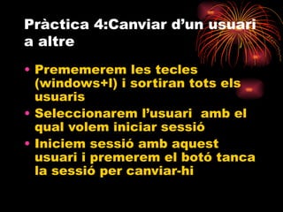 Pràctica 4:Canviar d’un usuari
a altre
• Prememerem les tecles
  (windows+l) i sortiran tots els
  usuaris
• Seleccionarem l’usuari amb el
  qual volem iniciar sessió
• Iniciem sessió amb aquest
  usuari i premerem el botó tanca
  la sessió per canviar-hi
 