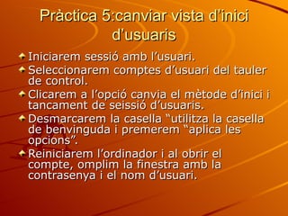 Pràctica 5:canviar vista d’inici
            d’usuaris
Iniciarem sessió amb l’usuari.
Seleccionarem comptes d’usuari del tauler
de control.
Clicarem a l’opció canvia el mètode d’inici i
tancament de seissió d’usuaris.
Desmarcarem la casella “utilitza la casella
de benvinguda i premerem “aplica les
opcions”.
Reiniciarem l’ordinador i al obrir el
compte, omplim la finestra amb la
contrasenya i el nom d’usuari.
 