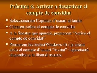 Pràctica 6: Activar o desactivar el
           compte de convidat
   Seleccionarem Copmtes d’usuari al tauler.
   Clicarem sobre el compte de convidat
   A la finestra que apareix, premerem “Activa el
    compte de convidat”
   Premerem les tecles(Windows+l) i ja estarà
    actiu el compte d’usuari “invitat” i apareixerà
    disponible a la llista d’usuaris.
 