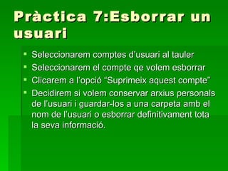 Pràctica 7:Esbor r ar un
usuari
    Seleccionarem comptes d’usuari al tauler
    Seleccionarem el compte qe volem esborrar
    Clicarem a l’opció “Suprimeix aquest compte”
    Decidirem si volem conservar arxius personals
     de l’usuari i guardar-los a una carpeta amb el
     nom de l’usuari o esborrar definitivament tota
     la seva informació.
 