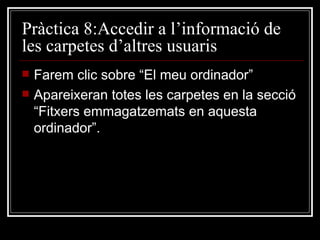 Pràctica 8:Accedir a l’informació de
les carpetes d’altres usuaris
   Farem clic sobre “El meu ordinador”
   Apareixeran totes les carpetes en la secció
    “Fitxers emmagatzemats en aquesta
    ordinador”.
 