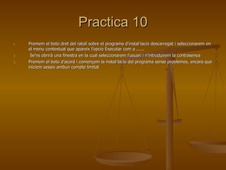 Practica 10
1.   Premem el boto dret del ratolí sobre el programa d’instal·lacio descarregat i seleccionarem en
     el menu contextual que apareix l’opcio Executar com a ......
2.    Se’ns obrirà una finestra en la cual seleccionarem l’usuari i n’introduirem la contrasenya
3.   Premem el boto d’acord i començem la instal·lacio del programa sense problemes, encara que
     iniciem sessio ambun compte limitat
 