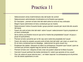 Practica 11
1.    Seleccionarem eines d’administracio des del tauler de control
2.    Seleccionarem administrador d’ordinadors en la finestra que apareix
3.    En l’escriptori , premem el boto dret del ratoli sobre la icona el meu ordinador
4.    Elegim l’opcio administrar el menu contextual que es mostra
5.    Seleccionarem l’arbre d’usuaris locals i grups premem usuaris per veure tots els usuaris
      del equip
6.    Farem clic amb el boto dret del ratoli sobre l’usuari i seleccionarem l’opcio propietats en
      el menú contextualu
7.    Se’ns obrira una finestra nova en que se’ns mostra les propietatsde l’usuari i el grup o
      grups al qual pertany
8.    Premem el boto cancel·lar per no fer cap canvi sobre les propietats de l’usuari
9.    Farem clic sobre la carpeta usuuaris amb el boto dret del ratoli per crear un usuari nou.
      En el menu contextual que es desplega , seleccionem la opcio usuari nou
10.   Emplenem les dades i deixarem en blanc la contrasenya i forçarem que l’usuari, quan es
      connecti per primera vegada hagi de canviar la contrasenya
11.   Premem el boto crer i despres el boto crear ara podem observar la llista d’usuaris
12.   Canviem l’usuari pertinent les tecles {windows+l} i veiem que aprareix el nou usuari
13.   Fem clic sobre el usuari alumne eso i, en haber caqnviat la contrassenya en el primirer
      inici de sessio apareixera un avis
 