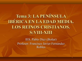 Tema 3: LA PENÍNSULA
IBÉRICA EN LA EDAD MEDIA.
  LOS REINOS CRISTIANOS.
         S:VIII-XIII
         IES. Pablo Díez (Boñar)
   Profesor: Francisco Javier Fernández
                  Robles
 