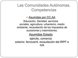 Las Comunidades Autónomas.
        Competencias
          Asumidas por CC.AA
      Educación, Sanidad, servicios
   sociales, agricultura, urbanismo, medio
 ambiente, recaudación de los impuestos de
         sucesiones y trasmisiones.
           Asumidas Estado
              ejército, comercio
exterior, ferrocarril, recaudación del IRPF e
                       IVA
 